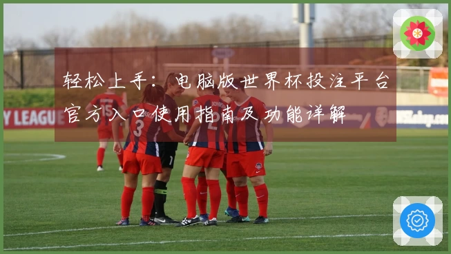 轻松上手:电脑版世界杯投注平台官方入口使用指南及功能详解