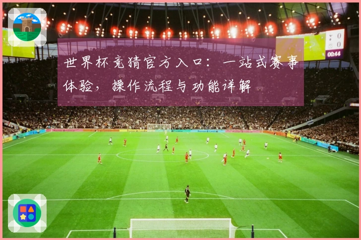 世界杯竞猜官方入口:一站式赛事体验,操作流程与功能详解