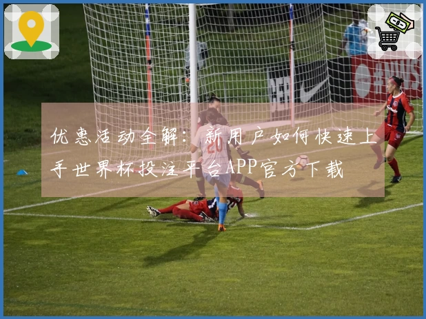 优惠活动全解：新用户如何快速上手世界杯投注平台APP官方下载